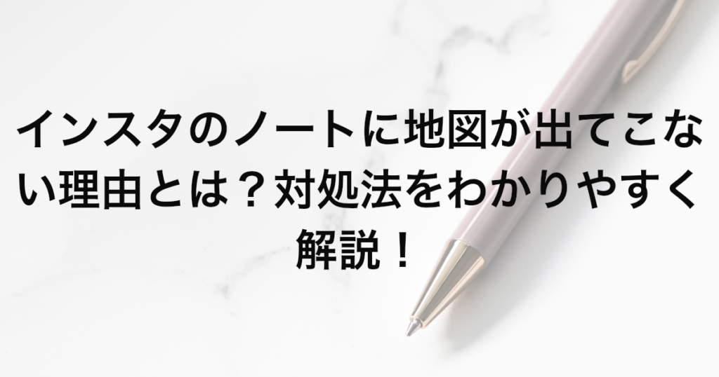 インスタのノートに地図が出てこない理由とは？対処法をわかりやすく解説！